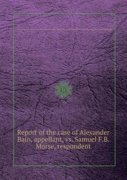 Обложка книги Report of the case of Alexander Bain, appellant, vs. Samuel F.B. Morse, respondent, Bain Alexander