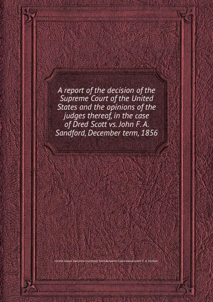 Обложка книги A report of the decision of the Supreme Court of the United States and the opinions of the judges thereof, in the case of Dred Scott vs. John F. A. Sandford, December term, 1856, Dred Scott