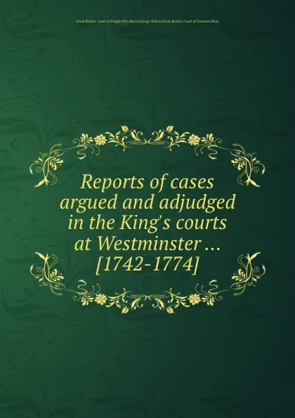 Обложка книги Reports of cases argued and adjudged in the King.s courts at Westminster. 1742-1774, George Wilson