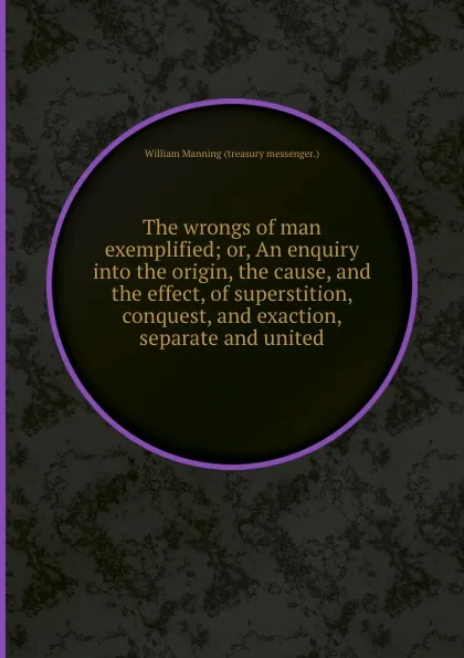 Обложка книги The wrongs of man exemplified or, An enquiry into the origin, the cause, and the effect, of superstition, conquest, and exaction, separate and united, William Manning