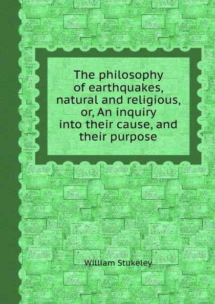 Обложка книги The philosophy of earthquakes, natural and religious, or, An inquiry into their cause, and their purpose, William Stukeley