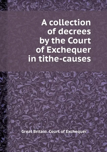 Обложка книги A collection of decrees by the Court of Exchequer in tithe-causes, Great Britain. Court of Exchequer