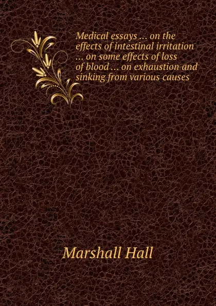 Обложка книги Medical essays ... on the effects of intestinal irritation ... on some effects of loss of blood ... on exhaustion and sinking from various causes, Marshall Hall