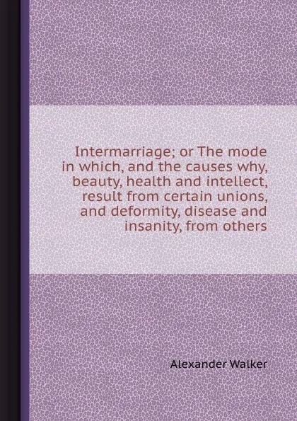 Обложка книги Intermarriage or The mode in which, and the causes why, beauty, health and intellect, result from certain unions, and deformity, disease and insanity, from others, Alexander Walker