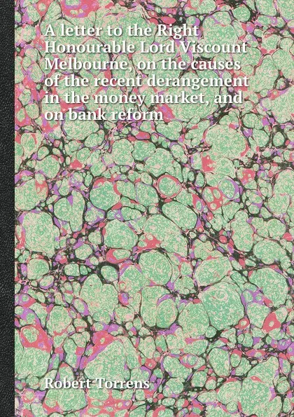 Обложка книги A letter to the Right Honourable Lord Viscount Melbourne, on the causes of the recent derangement in the money market, and on bank reform, Robert Torrens