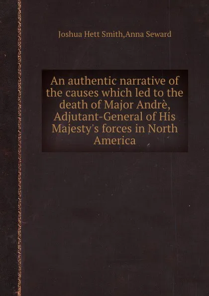Обложка книги An authentic narrative of the causes which led to the death of Major Andre, Adjutant-General of His Majesty.s forces in North America, J.H. Smith