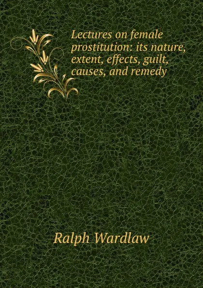 Обложка книги Lectures on female prostitution: its nature, extent, effects, guilt, causes, and remedy, Ralph Wardlaw