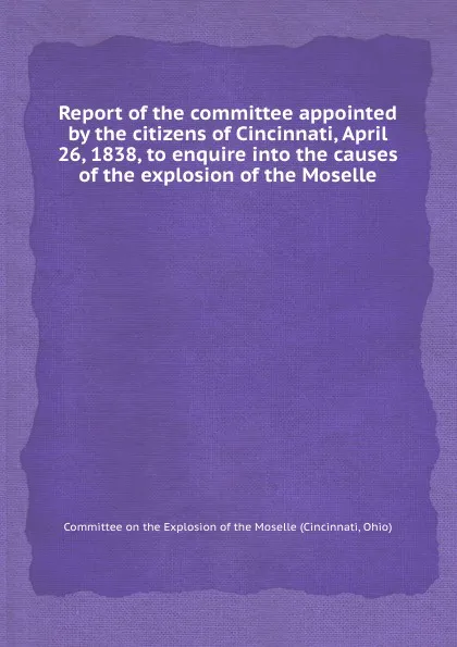 Обложка книги Report of the committee appointed by the citizens of Cincinnati, April 26, 1838, to enquire into the causes of the explosion of the Moselle, Committee on the Explosion of the Moselle (Cincinnati Ohio)