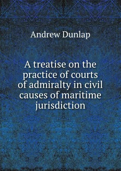 Обложка книги A treatise on the practice of courts of admiralty in civil causes of maritime jurisdiction, Andrew Dunlap