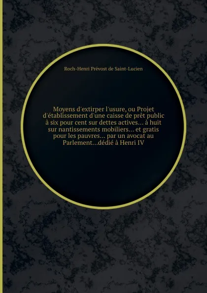 Обложка книги Moyens d.extirper l.usure, ou Projet d.etablissement d.une caisse de pret public a six pour cent sur dettes actives... a huit sur nantissements mobiliers... et gratis pour les pauvres... par un avocat au Parlement...dedie a Henri IV, R.H. Prevost de Saint-Lucien