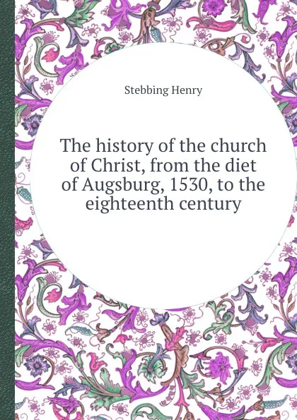 Обложка книги The history of the church of Christ, from the diet of Augsburg, 1530, to the eighteenth century, Stebbing Henry