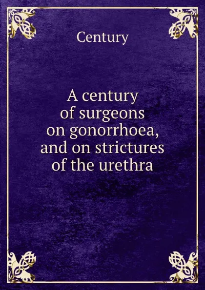 Обложка книги A century of surgeons on gonorrhoea, and on strictures of the urethra, Century