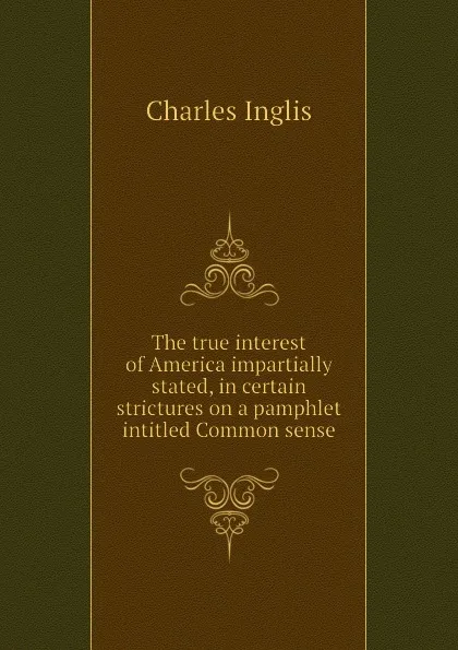 Обложка книги The true interest of America impartially stated, in certain strictures on a pamphlet intitled Common sense, Charles Inglis