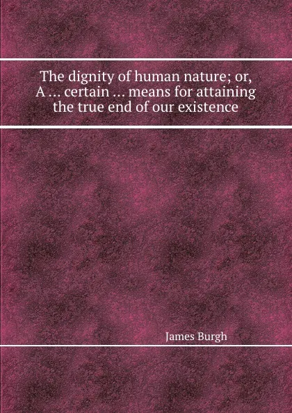 Обложка книги The dignity of human nature; or, A ... certain ... means for attaining the true end of our existence, James Burgh