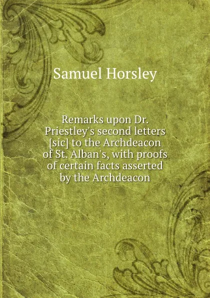 Обложка книги Remarks upon Dr. Priestley.s second letters to the Archdeacon of St. Alban.s, with proofs of certain facts asserted by the Archdeacon, Samuel Horsley