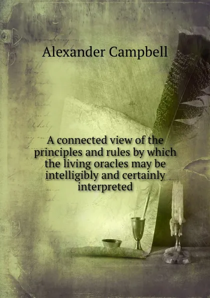 Обложка книги A connected view of the principles and rules by which the living oracles may be intelligibly and certainly interpreted, Alexander Campbell