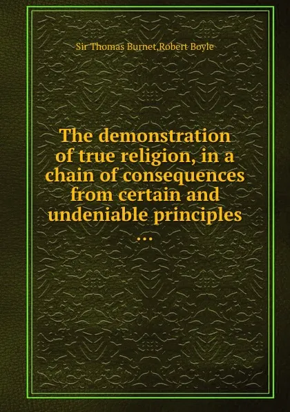 Обложка книги The demonstration of true religion, in a chain of consequences from certain and undeniable principles, Robert Boyle, S.T. Burnet