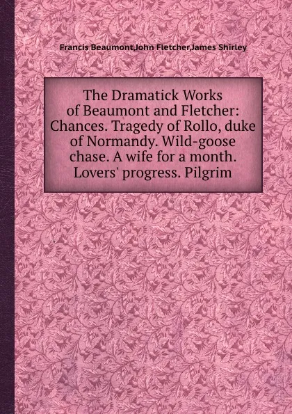 Обложка книги The Dramatick Works of Beaumont and Fletcher: Chances. Tragedy of Rollo, duke of Normandy. Wild-goose chase. A wife for a month. Lovers. progress. Pilgrim, Beaumont Francis, F. John, James Shirle