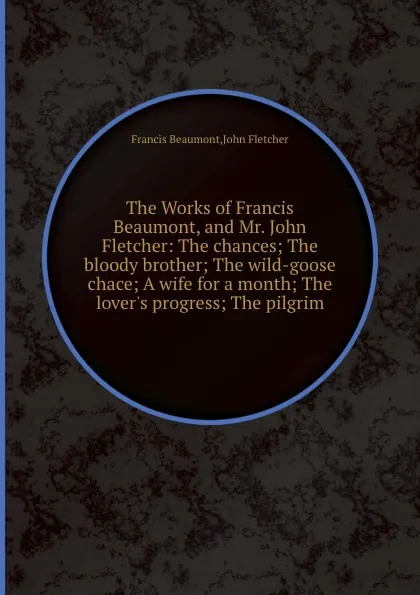 Обложка книги The Works of Francis Beaumont, and Mr. John Fletcher: The chances The bloody brother The wild-goose chace A wife for a month The lover.s progress The pilgrim, Beaumont Francis, F. John