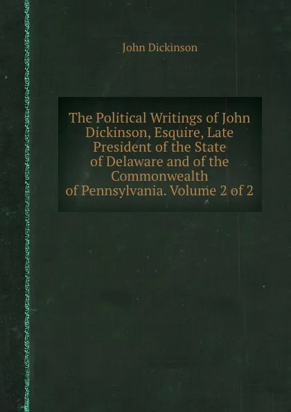 Обложка книги The Political Writings of John Dickinson, Esquire, Late President of the State of Delaware and of the Commonwealth of Pennsylvania. Volume 2 of 2, John Dickinson