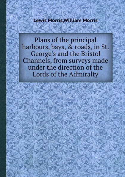 Обложка книги Plans of the principal harbours, bays, . roads, in St. George.s and the Bristol Channels, from surveys made under the direction of the Lords of the Admiralty, Lewis Morris, William Morris