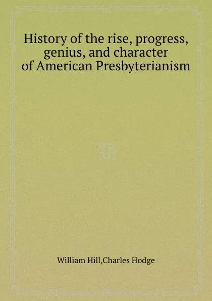 Обложка книги History of the rise, progress, genius, and character of American Presbyterianism, William Hill, Charles Hodge