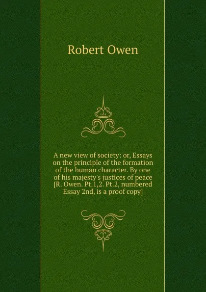 Обложка книги A new view of society: or, Essays on the principle of the formation of the human character. By one of his majesty.s justices of peace R. Owen. Pt.1,2. Pt.2, numbered Essay 2nd, is a proof copy, Robert Owen