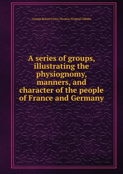 Обложка книги A series of groups, illustrating the physiognomy, manners, and character of the people of France and Germany, T.F. Dibdin, G.R. Lewis