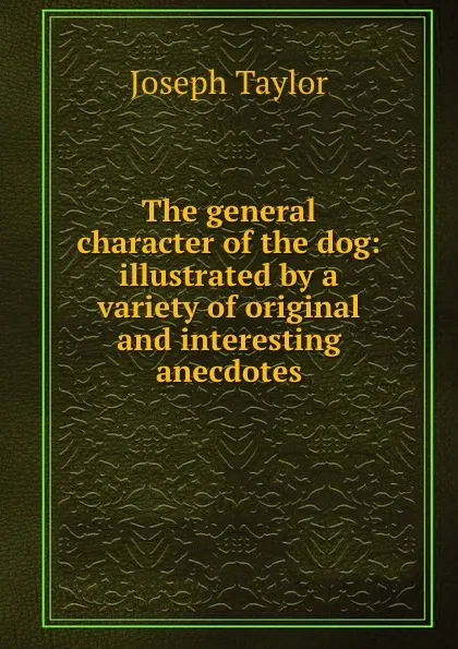 Обложка книги The general character of the dog: illustrated by a variety of original and interesting anecdotes, Joseph Taylor