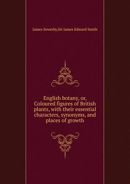 Обложка книги English botany, or, Coloured figures of British plants, with their essential characters, synonyms, and places of growth, J. Smith, James Sowerby