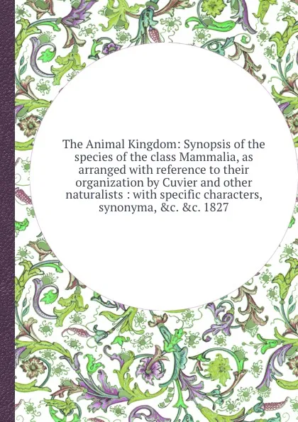 Обложка книги The Animal Kingdom: Synopsis of the species of the class Mammalia, as arranged with reference to their organization by Cuvier and other naturalists: with specific characters, synonyma, .c. 1827, J.E. Gray, C.H. Smith, Edward Griffith, Georges Cuvier (baron), Edward Pidgeon