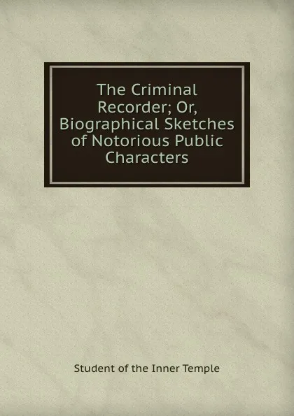 Обложка книги The Criminal Recorder Or, Biographical Sketches of Notorious Public Characters, Student of the Inner Temple