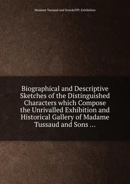 Обложка книги Biographical and Descriptive Sketches of the Distinguished Characters which Compose the Unrivalled Exhibition and Historical Gallery of Madame Tussaud and Sons, M.T. Sons