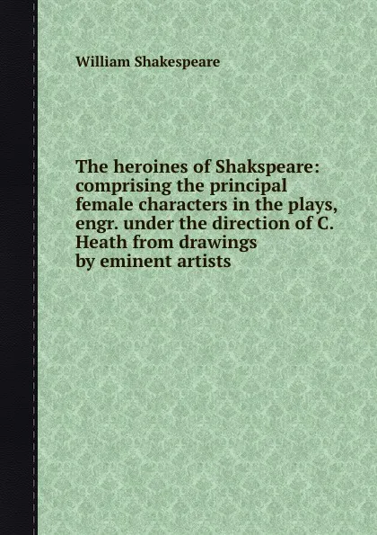 Обложка книги The heroines of Shakspeare: comprising the principal female characters in the plays, engr. under the direction of C. Heath from drawings by eminent artists, В. Шекспир