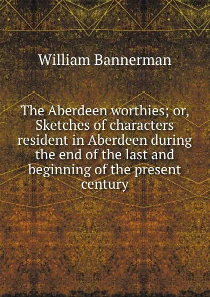 Обложка книги The Aberdeen worthies or, Sketches of characters resident in Aberdeen during the end of the last and beginning of the present century, William Bannerman