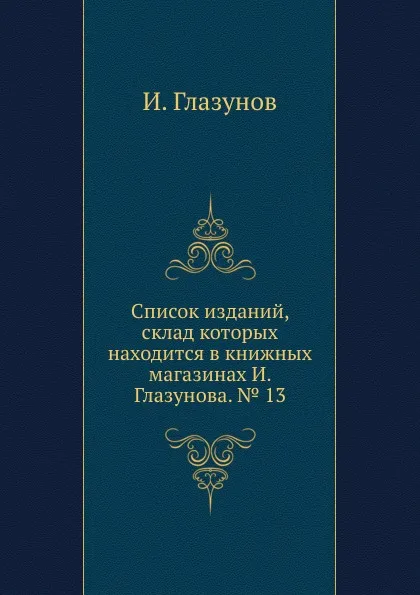 Обложка книги Список изданий, склад которых находится в книжных магазинах И. Глазунова. . 13, И. Глазунов