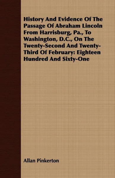 Обложка книги History And Evidence Of The Passage Of Abraham Lincoln From Harrisburg, Pa., To Washington, D.C., On The Twenty-Second And Twenty-Third Of February. Eighteen Hundred And Sixty-One, Allan Pinkerton