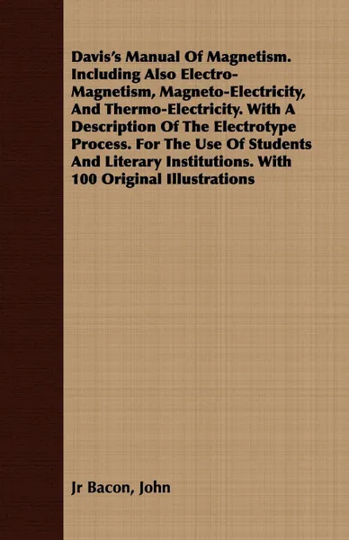 Обложка книги Davis.s Manual Of Magnetism. Including Also Electro-Magnetism, Magneto-Electricity, And Thermo-Electricity. With A Description Of The Electrotype Process. For The Use Of Students And Literary Institutions. With 100 Original Illustrations, John Jr Bacon