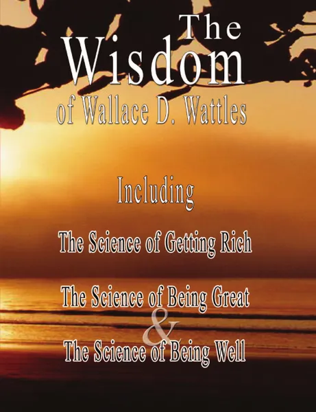 Обложка книги The Wisdom of Wallace D. Wattles - Including. The Science of Getting Rich, The Science of Being Great . The Science of Being Well, Wallace D. Wattles