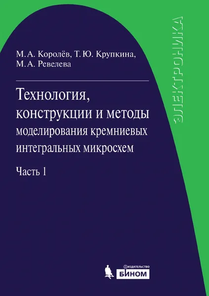 Обложка книги Технология, конструкции и методы моделирования кремниевых интегральных микросхем. Часть 1. Технологические процессы изготовления кремниевых интегральных схем и их моделирование, Михаил Александрович Королёв, Татьяна Юрьевна Крупкина, Марина Алексеевна Ревелева