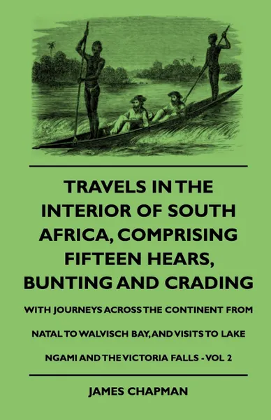 Обложка книги Travels In The Interior Of South Africa, Comprising Fifteen Hears, Bunting And Crading - With Journeys Across The Continent From Natal To Walvisch Bay, And Visits To Lake Ngami And The Victoria Falls - Vol 2, James Chapman