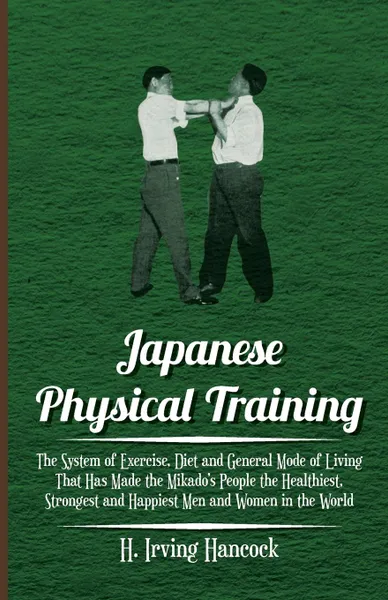 Обложка книги Japanese Physical Training - The System of Exercise, Diet and General Mode of Living That Has Made the Mikado.s People the Healthiest, Strongest and Happiest Men and Women in the World, H. Irving Hancock