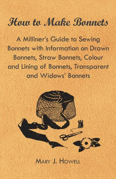 Обложка книги How to Make Bonnets - A Milliner.s Guide to Sewing Bonnets with Information on Drawn Bonnets, Straw Bonnets, Colour and Lining of Bonnets, Transparent, Mary J. Howell