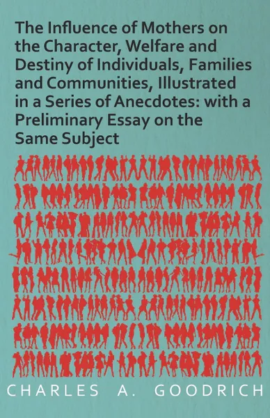 Обложка книги The Influence of Mothers on the Character, Welfare and Destiny of Individuals, Families and Communities, Illustrated in a Series of Anecdotes. with a Preliminary Essay on the Same Subject, Charles A. Goodrich