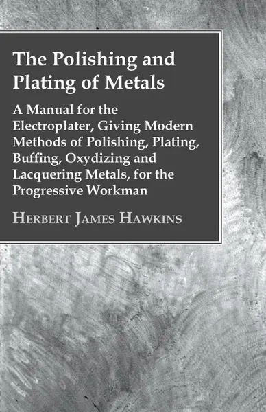 Обложка книги The Polishing And Plating Of Metals; A Manual For The Electroplater, Giving Modern Methods Of Polishing, Plating, Buffing, Oxydizing And Lacquering Metals, For The Progressive Workman, Herbert James Hawkins