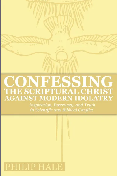 Обложка книги Confessing the Scriptural Christ against Modern Idolatry. Inspiration, Inerrancy, and Truth in Scientific and Biblical Conflict, Philip Hale