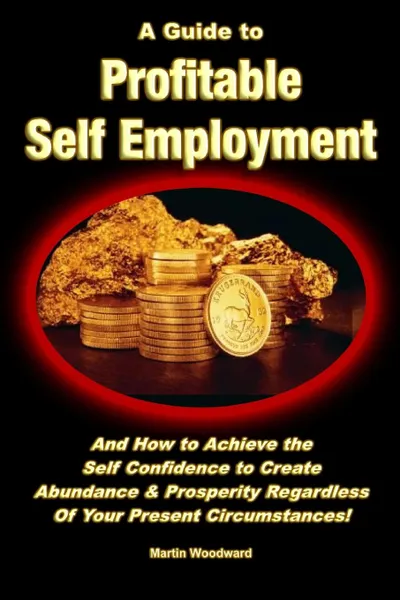 Обложка книги A Guide to Profitable Self Employment - And How to Achieve the Self Confidence to Create Abundance . Prosperity Regardless Of Your Present Circumstances., Martin Woodward