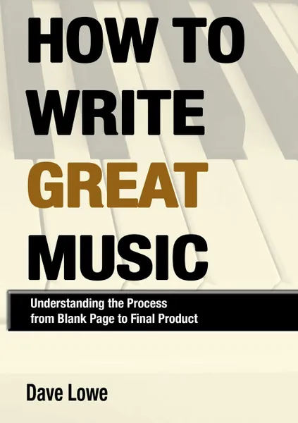 Обложка книги How To Write Great Music - Understanding the Process from Blank Page to Final Product, Dave Lowe
