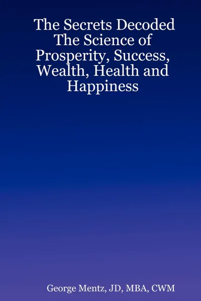 Обложка книги The Secrets Decoded - The Science of Prosperity, Success, Wealth, Health and Happiness, JD MBA CWM George Mentz