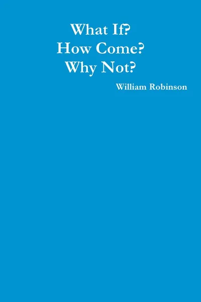 Обложка книги What If. How Come. Why Not., William Robinson